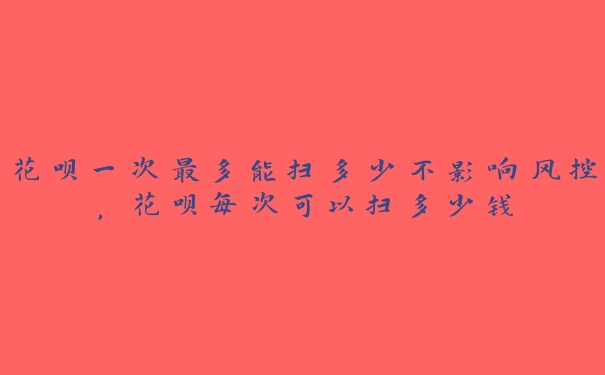 花呗一次最多能扫多少不影响风控,花呗每次可以扫多少钱 花呗一次最多能扫多少不影响风控,花呗每次可以扫多少钱