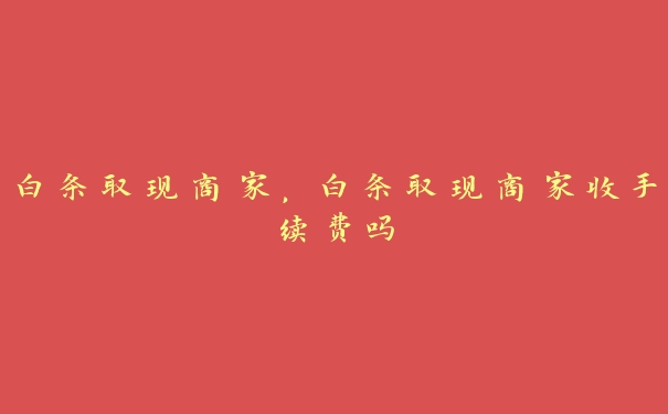 白条取现商家,白条取现商家收手续费吗 白条取现商家,白条取现商家收手续费吗
