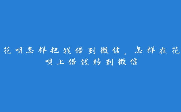 花呗怎样把钱借到微信,怎样在花呗上借钱转到微信 花呗怎样把钱借到微信,怎样在花呗上借钱转到微信
