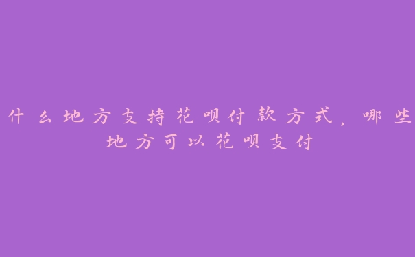 什么地方支持花呗付款方式，哪些地方可以花呗支付