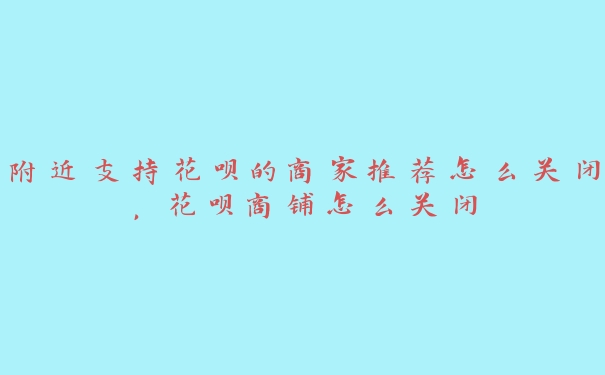 附近支持花呗的商家推荐怎么关闭，花呗商铺怎么关闭