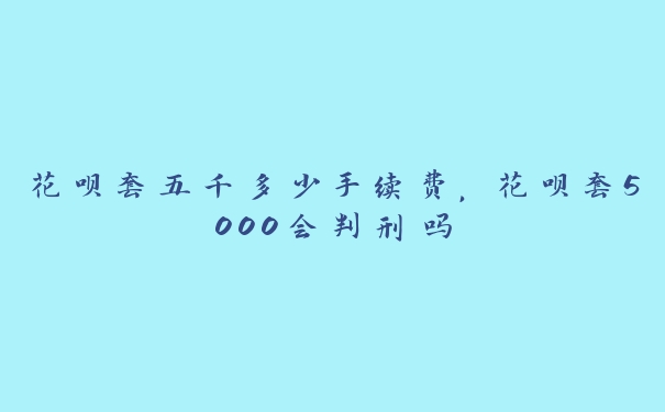 花呗套五千多少手续费,花呗套5000会判刑吗 花呗套五千多少手续费,花呗套5000会判刑吗