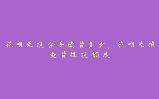 花呗兑现金手续费多少,花呗兑换免费提现额度 花呗兑现金手续费多少,花呗兑换免费提现额度