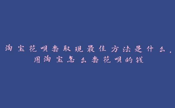 淘宝花呗套取现最佳方法是什么,用淘宝怎么套花呗的钱 淘宝花呗套取现最佳方法是什么,用淘宝怎么套花呗的钱