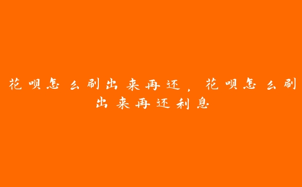 花呗怎么刷出来再还,花呗怎么刷出来再还利息 花呗怎么刷出来再还,花呗怎么刷出来再还利息