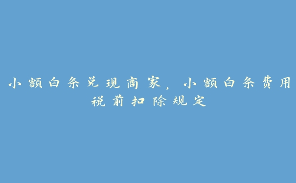 小额白条兑现商家，小额白条费用税前扣除规定