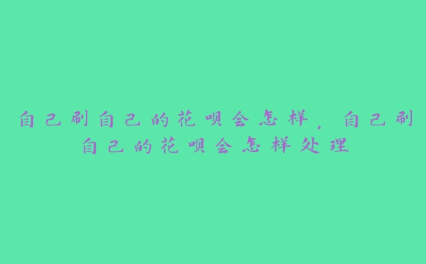 自己刷自己的花呗会怎样,自己刷自己的花呗会怎样处理 自己刷自己的花呗会怎样,自己刷自己的花呗会怎样处理