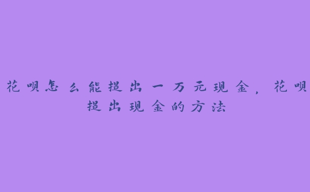 花呗怎么能提出一万元现金,花呗提出现金的方法 花呗怎么能提出一万元现金,花呗提出现金的方法