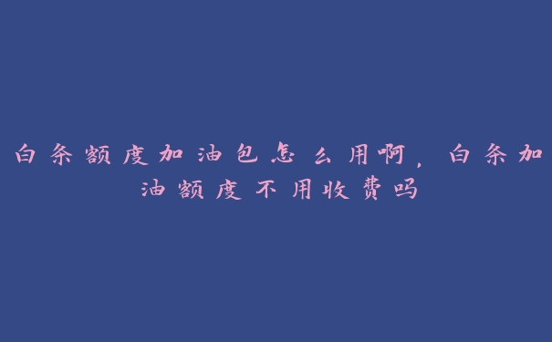 白条额度加油包怎么用啊，白条加油额度不用收费吗