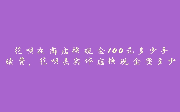 花呗在商店换现金100元多少手续费,花呗去实体店换现金要多少手续费 花呗在商店换现金100元多少手续费,花呗去实体店换现金要多少手续费