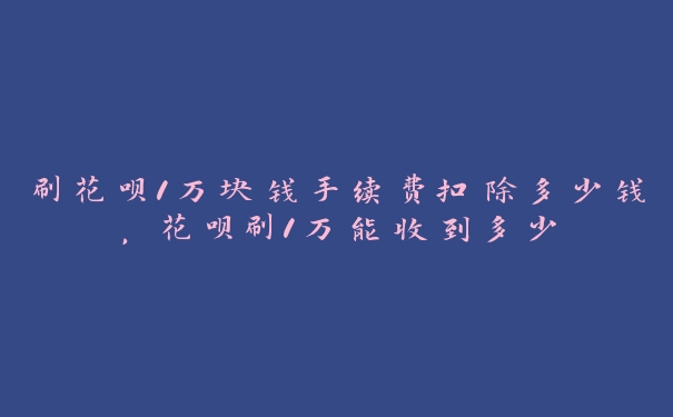 刷花呗1万块钱手续费扣除多少钱，花呗刷1万能收到多少