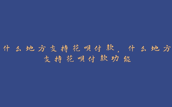 什么地方支持花呗付款，什么地方支持花呗付款功能