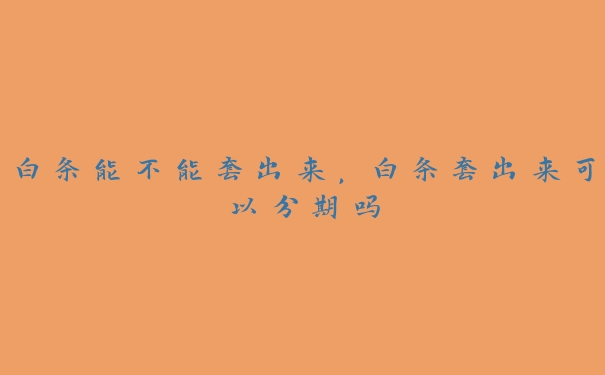 白条能不能套出来,白条套出来可以分期吗 白条能不能套出来,白条套出来可以分期吗
