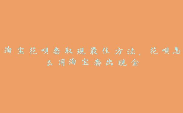 淘宝花呗套取现最佳方法，花呗怎么用淘宝套出现金