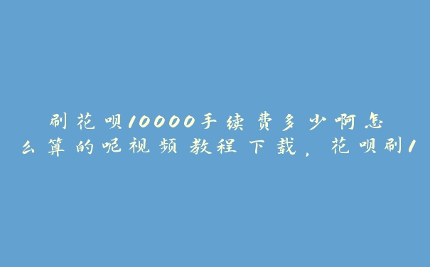 刷花呗10000手续费多少啊怎么算的呢视频教程下载,花呗刷12000有多少手续费 刷花呗10000手续费多少啊怎么算的呢视频教程下载,花呗刷12000有多少手续费