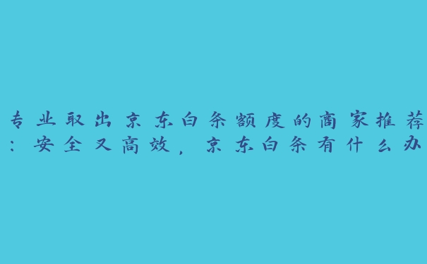 专业取出京东白条额度的商家推荐：安全又高效，京东白条有什么办法可以取现