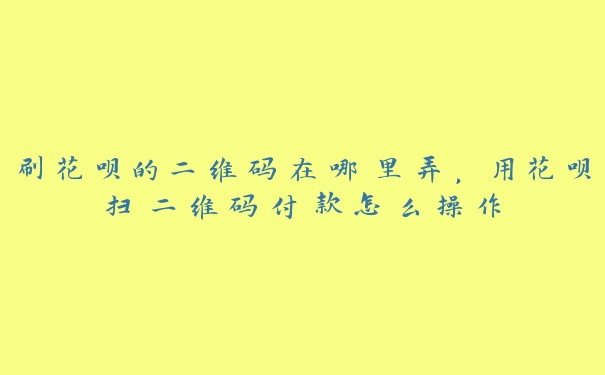 刷花呗的二维码在哪里弄，用花呗扫二维码付款怎么操作