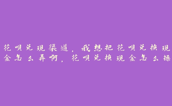 花呗兑现渠道,我想把花呗兑换现金怎么弄啊,花呗兑换现金怎么操作 花呗兑现渠道,我想把花呗兑换现金怎么弄啊,花呗兑换现金怎么操作