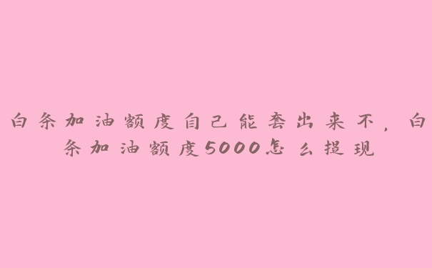 白条加油额度自己能套出来不,白条加油额度5000怎么提现 白条加油额度自己能套出来不,白条加油额度5000怎么提现