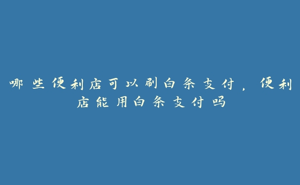 哪些便利店可以刷白条支付,便利店能用白条支付吗 哪些便利店可以刷白条支付,便利店能用白条支付吗