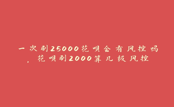 一次刷25000花呗会有风控吗,花呗刷2000算几级风控 一次刷25000花呗会有风控吗,花呗刷2000算几级风控