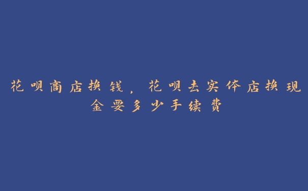 花呗商店换钱，花呗去实体店换现金要多少手续费