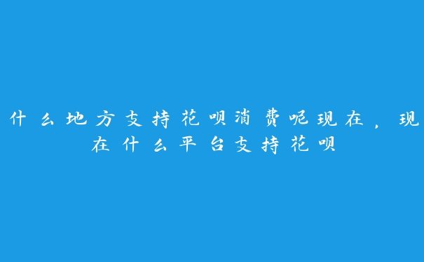 什么地方支持花呗消费呢现在，现在什么平台支持花呗