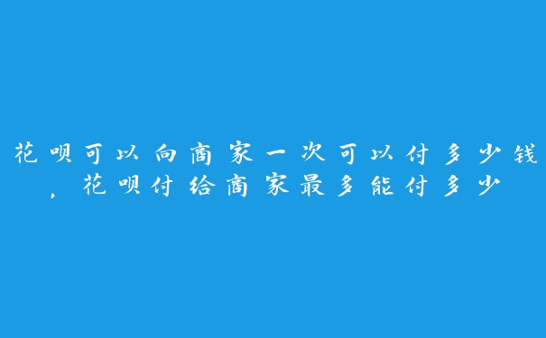 花呗可以向商家一次可以付多少钱,花呗付给商家最多能付多少 花呗可以向商家一次可以付多少钱,花呗付给商家最多能付多少