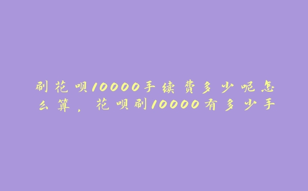 刷花呗10000手续费多少呢怎么算,花呗刷10000有多少手续费 刷花呗10000手续费多少呢怎么算,花呗刷10000有多少手续费