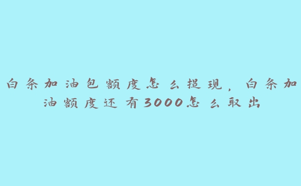 白条加油包额度怎么提现，白条加油额度还有3000怎么取出