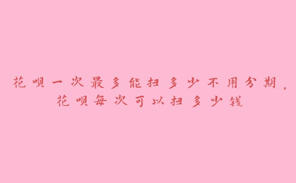 花呗一次最多能扫多少不用分期，花呗每次可以扫多少钱