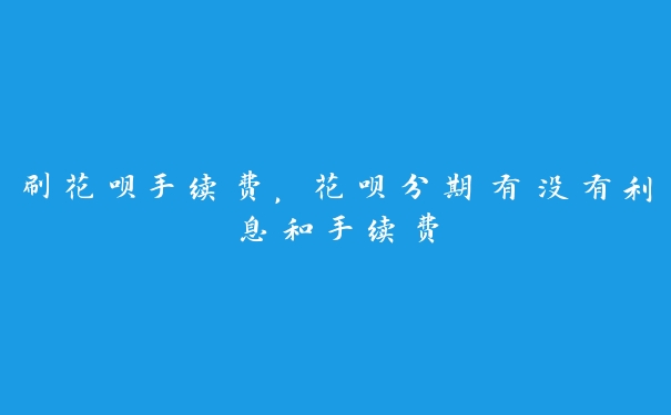 刷花呗手续费，花呗分期有没有利息和手续费