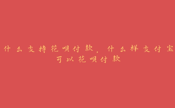 什么支持花呗付款,什么样支付宝可以花呗付款 什么支持花呗付款,什么样支付宝可以花呗付款