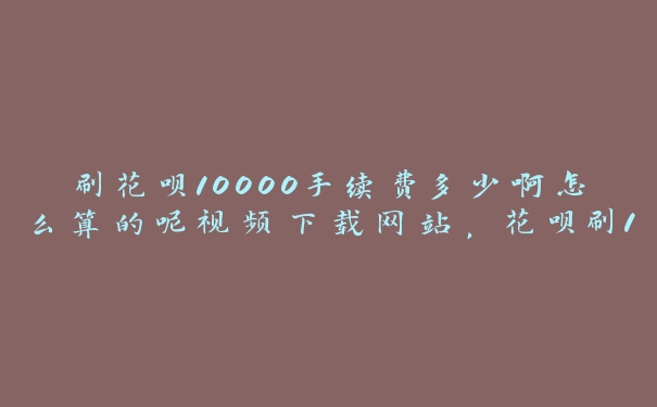 刷花呗10000手续费多少啊怎么算的呢视频下载网站,花呗刷1万手续费怎么算 刷花呗10000手续费多少啊怎么算的呢视频下载网站,花呗刷1万手续费怎么算