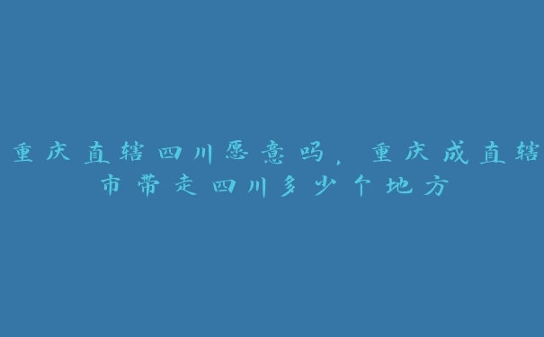 重庆直辖四川愿意吗,重庆成直辖市带走四川多少个地方 重庆直辖四川愿意吗,重庆成直辖市带走四川多少个地方