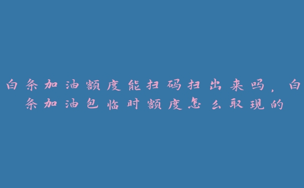 白条加油额度能扫码扫出来吗,白条加油包临时额度怎么取现的 白条加油额度能扫码扫出来吗,白条加油包临时额度怎么取现的