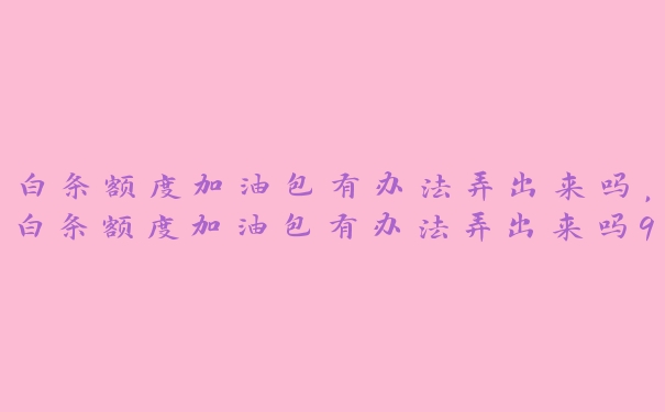 白条额度加油包有办法弄出来吗,白条额度加油包有办法弄出来吗99科普 白条额度加油包有办法弄出来吗,白条额度加油包有办法弄出来吗99科普