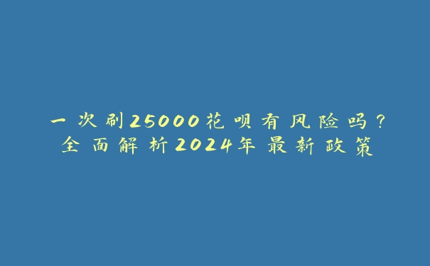 一次刷25000花呗有风险吗？全面解析2024年最新政策