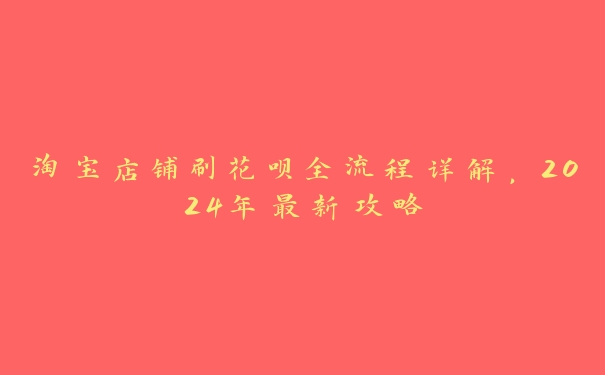 淘宝店铺刷花呗全流程详解,2024年最新攻略 淘宝店铺刷花呗全流程详解,2024年最新攻略