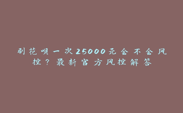 刷花呗一次25000元会不会风控?最新官方风控解答 刷花呗一次25000元会不会风控?最新官方风控解答