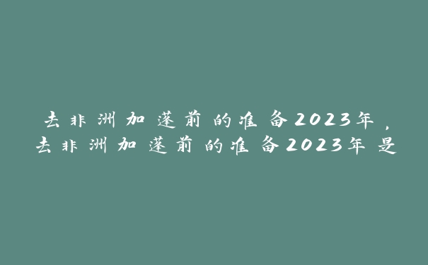 去非洲加蓬前的准备2023年,去非洲加蓬前的准备2023年是什么 去非洲加蓬前的准备2023年,去非洲加蓬前的准备2023年是什么