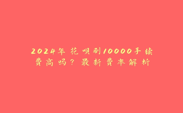 2024年花呗刷10000手续费高吗?最新费率解析 2024年花呗刷10000手续费高吗?最新费率解析