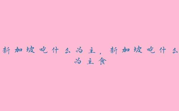 新加坡吃什么为主,新加坡吃什么为主食 新加坡吃什么为主,新加坡吃什么为主食