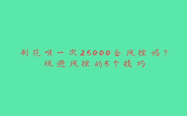 刷花呗一次25000会风控吗？规避风控的5个技巧