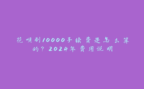花呗刷10000手续费是怎么算的？2024年费用说明
