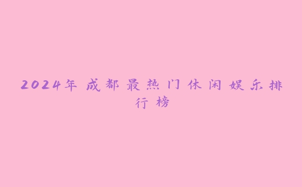 2024年成都最热门休闲娱乐排行榜 2024年成都最热门休闲娱乐排行榜