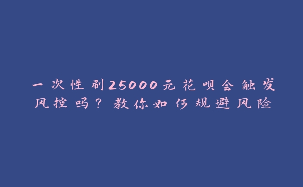 一次性刷25000元花呗会触发风控吗？教你如何规避风险