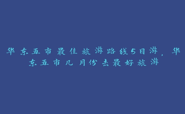 华东五市最佳旅游路线5日游,华东五市几月份去最好旅游 华东五市最佳旅游路线5日游,华东五市几月份去最好旅游