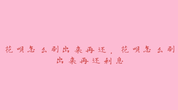 花呗怎么刷出来再还,花呗怎么刷出来再还利息 花呗怎么刷出来再还,花呗怎么刷出来再还利息