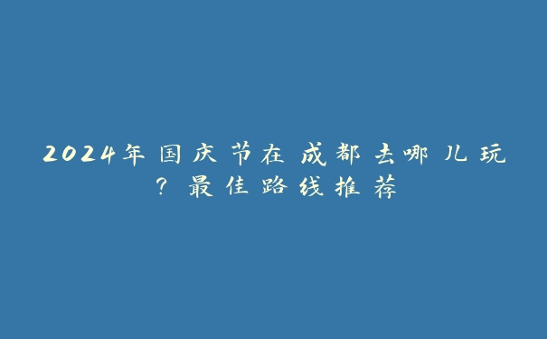 2024年国庆节在成都去哪儿玩?最佳路线推荐 2024年国庆节在成都去哪儿玩?最佳路线推荐